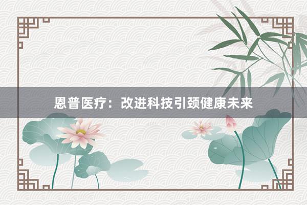 恩普医疗：改进科技引颈健康未来